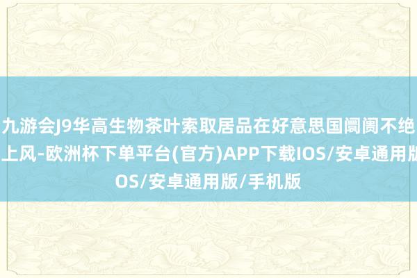 九游会J9华高生物茶叶索取居品在好意思国阛阓不绝保管高出上风-欧洲杯下单平台(官方)APP下载IOS/安卓通用版/手机版