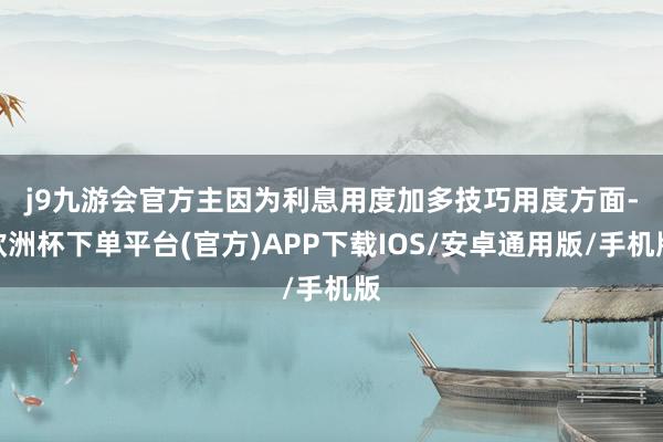 j9九游会官方主因为利息用度加多　　技巧用度方面-欧洲杯下单平台(官方)APP下载IOS/安卓通用版/手机版
