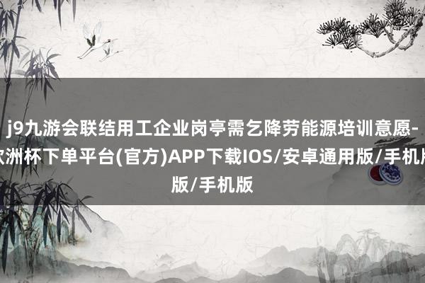 j9九游会联结用工企业岗亭需乞降劳能源培训意愿-欧洲杯下单平台(官方)APP下载IOS/安卓通用版/手机版
