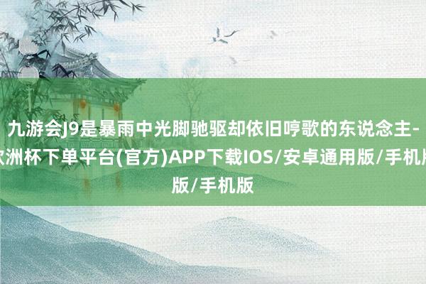 九游会J9是暴雨中光脚驰驱却依旧哼歌的东说念主-欧洲杯下单平台(官方)APP下载IOS/安卓通用版/手机版