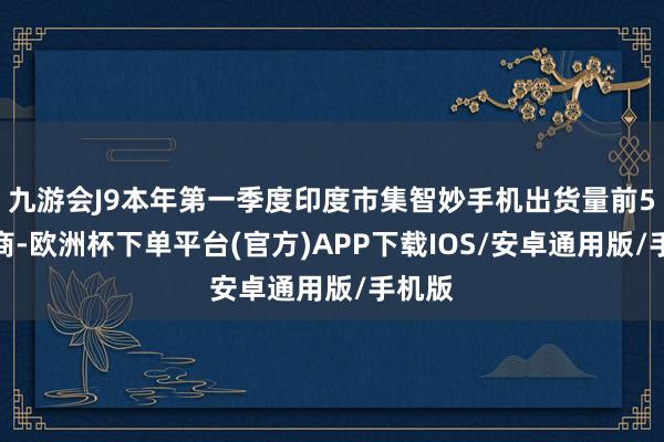 九游会J9本年第一季度印度市集智妙手机出货量前5的厂商-欧洲杯下单平台(官方)APP下载IOS/安卓通用版/手机版