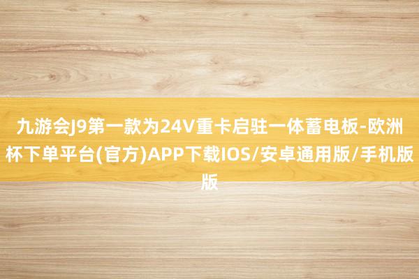 九游会J9　　第一款为24V重卡启驻一体蓄电板-欧洲杯下单平台(官方)APP下载IOS/安卓通用版/手机版