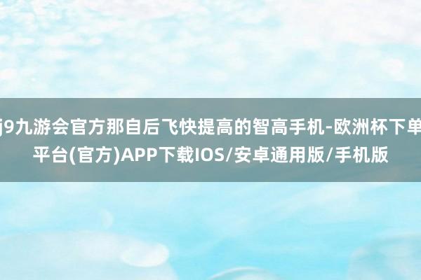 j9九游会官方那自后飞快提高的智高手机-欧洲杯下单平台(官方)APP下载IOS/安卓通用版/手机版