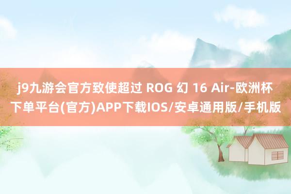 j9九游会官方致使超过 ROG 幻 16 Air-欧洲杯下单平台(官方)APP下载IOS/安卓通用版/手机版