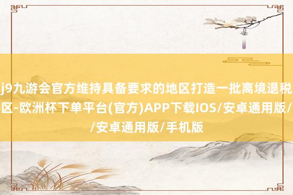 j9九游会官方维持具备要求的地区打造一批离境退税特质街区-欧洲杯下单平台(官方)APP下载IOS/安卓通用版/手机版
