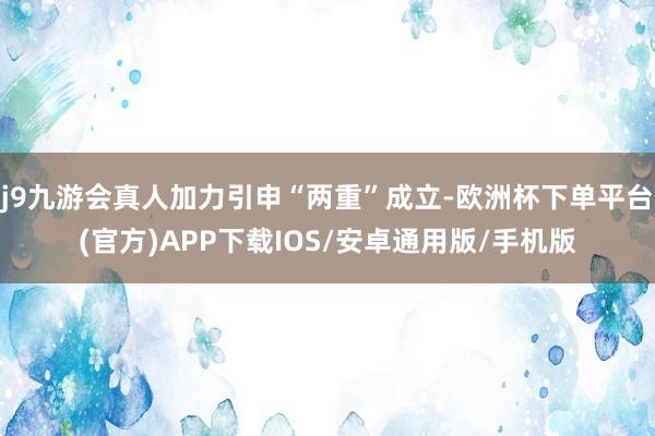 j9九游会真人加力引申“两重”成立-欧洲杯下单平台(官方)APP下载IOS/安卓通用版/手机版