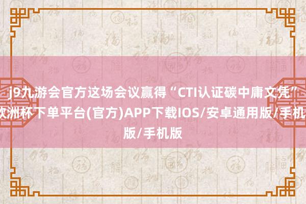 j9九游会官方这场会议赢得“CTI认证碳中庸文凭”-欧洲杯下单平台(官方)APP下载IOS/安卓通用版/手机版