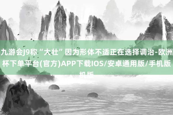 九游会J9称“大壮”因为形体不适正在选择调治-欧洲杯下单平台(官方)APP下载IOS/安卓通用版/手机版