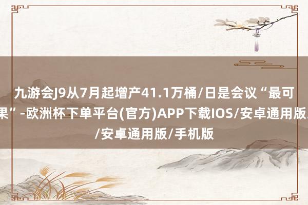 九游会J9从7月起增产41.1万桶/日是会议“最可能的效果”-欧洲杯下单平台(官方)APP下载IOS/安卓通用版/手机版