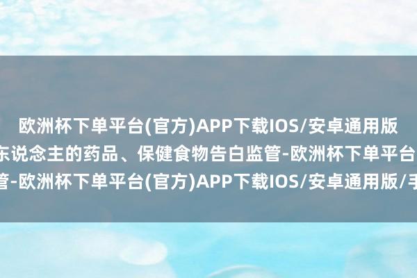 欧洲杯下单平台(官方)APP下载IOS/安卓通用版/手机版　　加强触及老年东说念主的药品、保健食物告白监管-欧洲杯下单平台(官方)APP下载IOS/安卓通用版/手机版