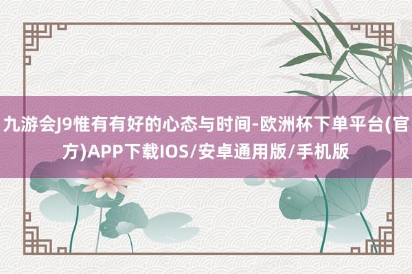 九游会J9惟有有好的心态与时间-欧洲杯下单平台(官方)APP下载IOS/安卓通用版/手机版