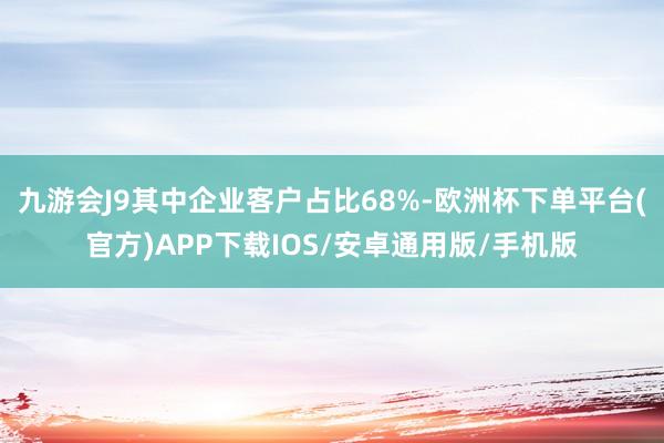 九游会J9其中企业客户占比68%-欧洲杯下单平台(官方)APP下载IOS/安卓通用版/手机版
