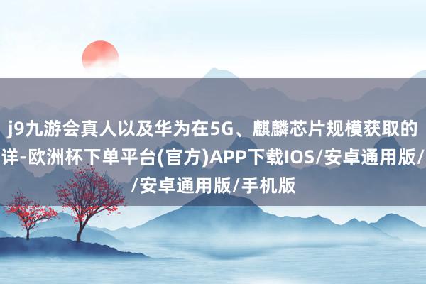 j9九游会真人以及华为在5G、麒麟芯片规模获取的广泛不详-欧洲杯下单平台(官方)APP下载IOS/安卓通用版/手机版