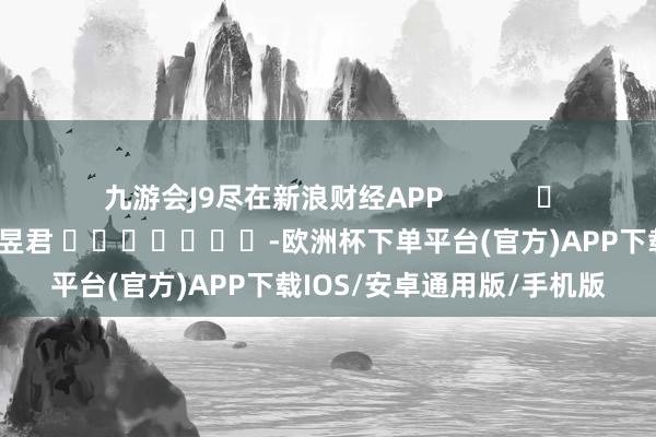 九游会J9尽在新浪财经APP            						连累剪辑：卢昱君 							-欧洲杯下单平台(官方)APP下载IOS/安卓通用版/手机版