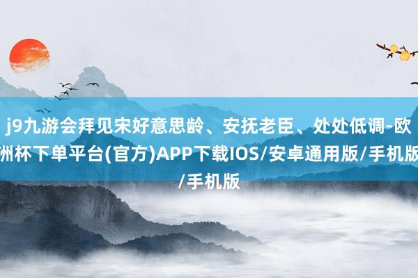 j9九游会拜见宋好意思龄、安抚老臣、处处低调-欧洲杯下单平台(官方)APP下载IOS/安卓通用版/手机版