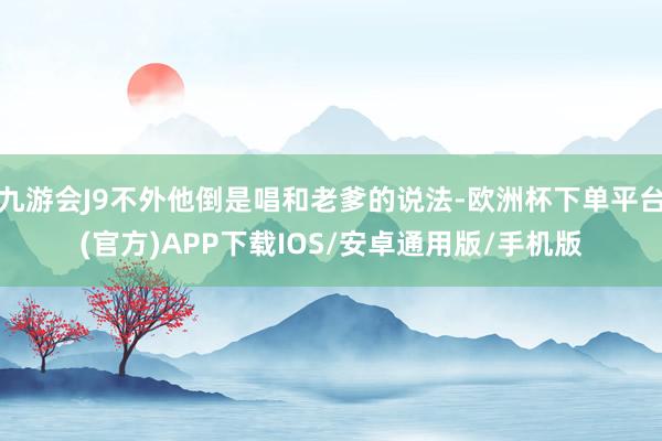 九游会J9不外他倒是唱和老爹的说法-欧洲杯下单平台(官方)APP下载IOS/安卓通用版/手机版