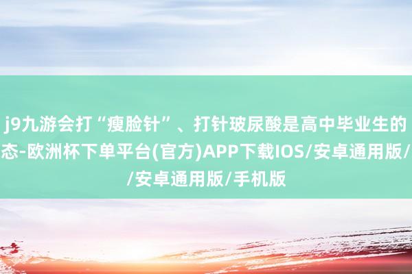 j9九游会打“瘦脸针”、打针玻尿酸是高中毕业生的热点形态-欧洲杯下单平台(官方)APP下载IOS/安卓通用版/手机版