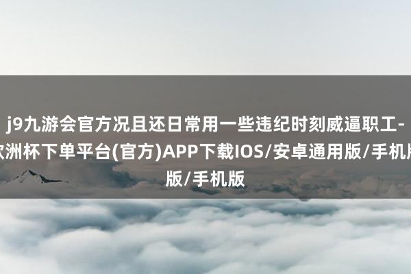 j9九游会官方况且还日常用一些违纪时刻威逼职工-欧洲杯下单平台(官方)APP下载IOS/安卓通用版/手机版