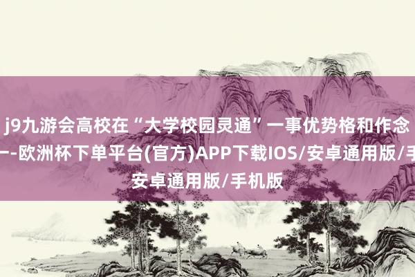 j9九游会高校在“大学校园灵通”一事优势格和作念法不一-欧洲杯下单平台(官方)APP下载IOS/安卓通用版/手机版