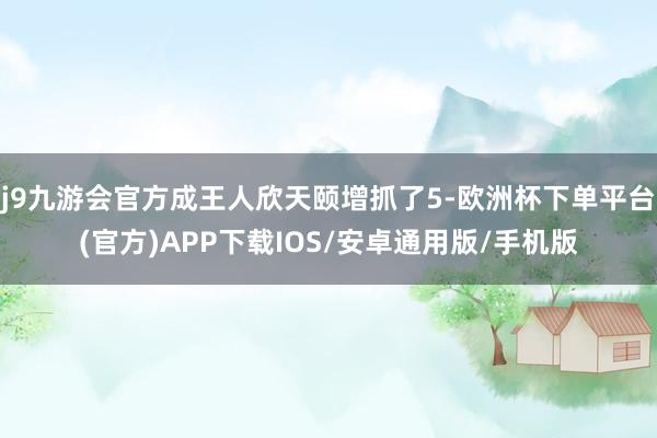 j9九游会官方成王人欣天颐增抓了5-欧洲杯下单平台(官方)APP下载IOS/安卓通用版/手机版