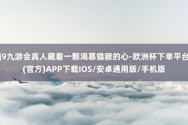 j9九游会真人藏着一颗渴慕猖獗的心-欧洲杯下单平台(官方)APP下载IOS/安卓通用版/手机版