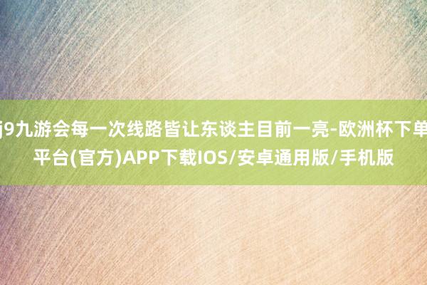 j9九游会每一次线路皆让东谈主目前一亮-欧洲杯下单平台(官方)APP下载IOS/安卓通用版/手机版