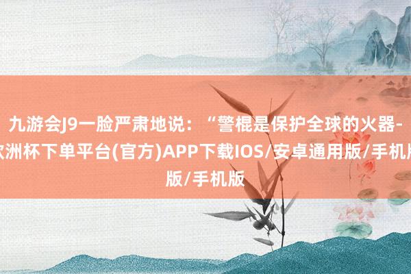 九游会J9一脸严肃地说：“警棍是保护全球的火器-欧洲杯下单平台(官方)APP下载IOS/安卓通用版/手机版