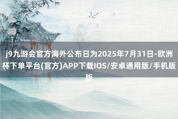 j9九游会官方海外公布日为2025年7月31日-欧洲杯下单平台(官方)APP下载IOS/安卓通用版/手机版