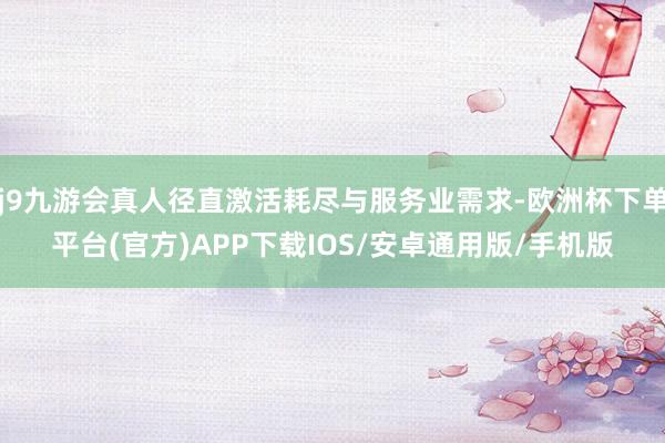 j9九游会真人径直激活耗尽与服务业需求-欧洲杯下单平台(官方)APP下载IOS/安卓通用版/手机版