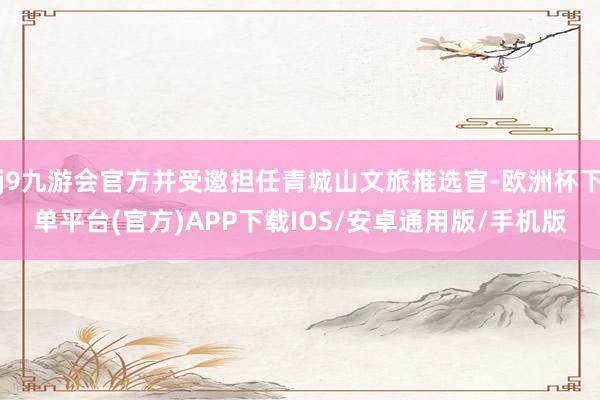 j9九游会官方并受邀担任青城山文旅推选官-欧洲杯下单平台(官方)APP下载IOS/安卓通用版/手机版