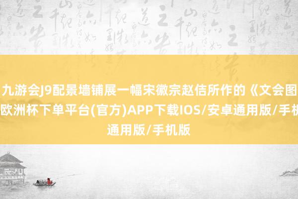 九游会J9配景墙铺展一幅宋徽宗赵佶所作的《文会图》-欧洲杯下单平台(官方)APP下载IOS/安卓通用版/手机版