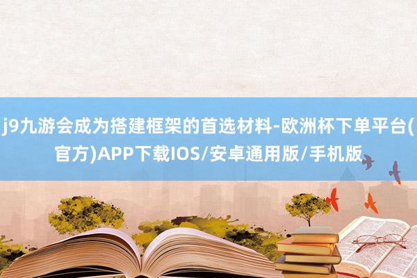 j9九游会成为搭建框架的首选材料-欧洲杯下单平台(官方)APP下载IOS/安卓通用版/手机版