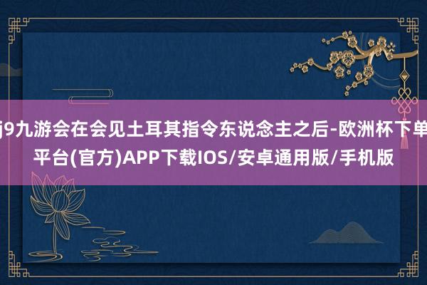 j9九游会在会见土耳其指令东说念主之后-欧洲杯下单平台(官方)APP下载IOS/安卓通用版/手机版