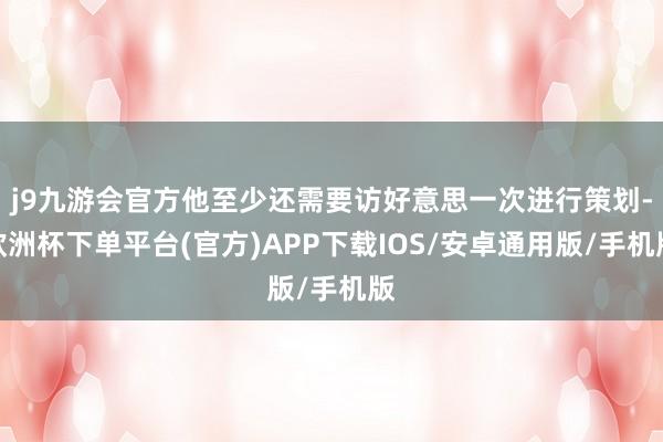 j9九游会官方他至少还需要访好意思一次进行策划-欧洲杯下单平台(官方)APP下载IOS/安卓通用版/手机版