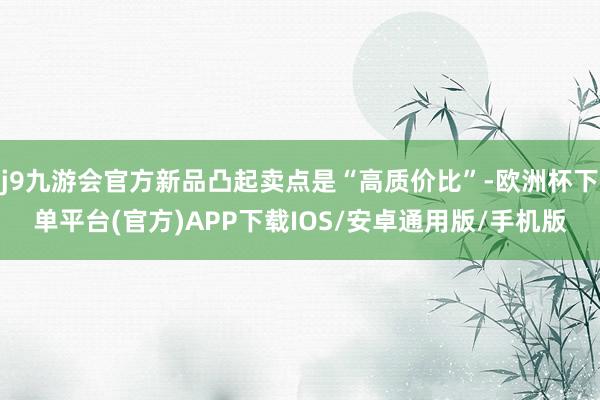 j9九游会官方新品凸起卖点是“高质价比”-欧洲杯下单平台(官方)APP下载IOS/安卓通用版/手机版