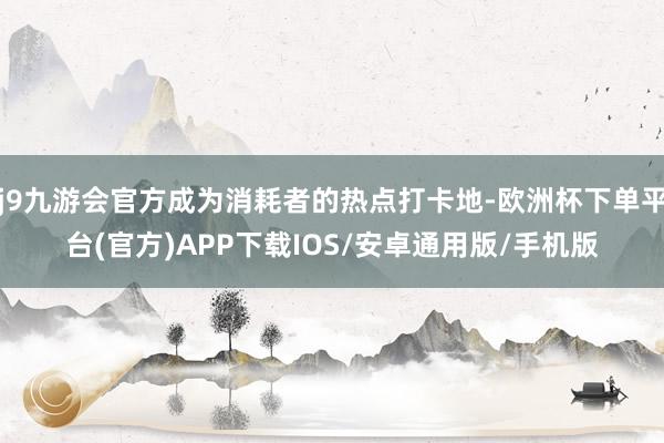 j9九游会官方成为消耗者的热点打卡地-欧洲杯下单平台(官方)APP下载IOS/安卓通用版/手机版