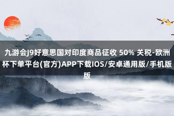 九游会J9好意思国对印度商品征收 50% 关税-欧洲杯下单平台(官方)APP下载IOS/安卓通用版/手机版
