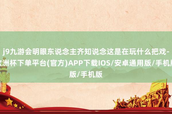 j9九游会明眼东说念主齐知说念这是在玩什么把戏-欧洲杯下单平台(官方)APP下载IOS/安卓通用版/手机版