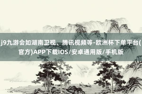 j9九游会如湖南卫视、腾讯视频等-欧洲杯下单平台(官方)APP下载IOS/安卓通用版/手机版
