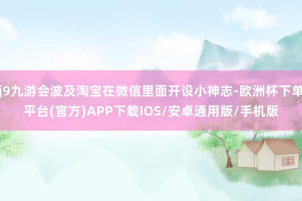 j9九游会波及淘宝在微信里面开设小神志-欧洲杯下单平台(官方)APP下载IOS/安卓通用版/手机版
