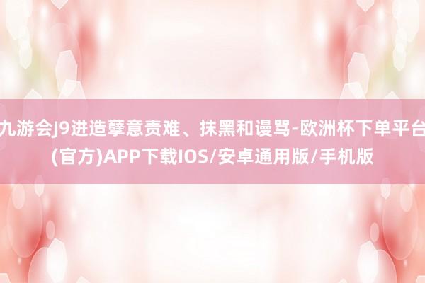 九游会J9进造孽意责难、抹黑和谩骂-欧洲杯下单平台(官方)APP下载IOS/安卓通用版/手机版