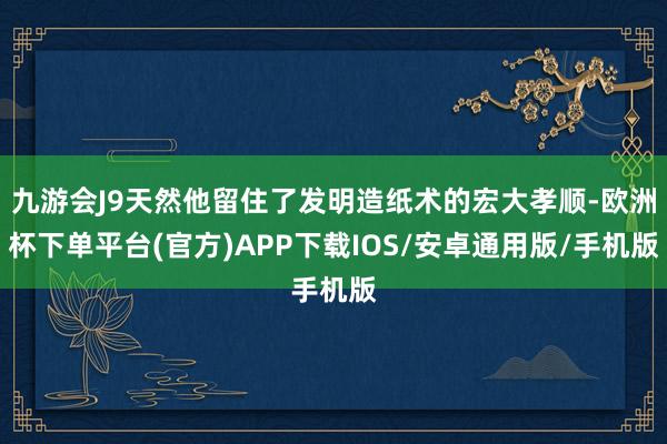 九游会J9天然他留住了发明造纸术的宏大孝顺-欧洲杯下单平台(官方)APP下载IOS/安卓通用版/手机版
