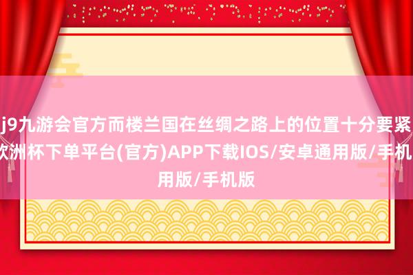 j9九游会官方而楼兰国在丝绸之路上的位置十分要紧-欧洲杯下单平台(官方)APP下载IOS/安卓通用版/手机版
