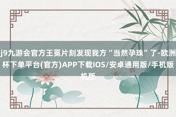 j9九游会官方王冕片刻发现我方“当然孕珠”了-欧洲杯下单平台(官方)APP下载IOS/安卓通用版/手机版