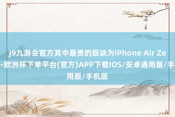 j9九游会官方其中最贵的版块为iPhone Air Zenith-欧洲杯下单平台(官方)APP下载IOS/安卓通用版/手机版
