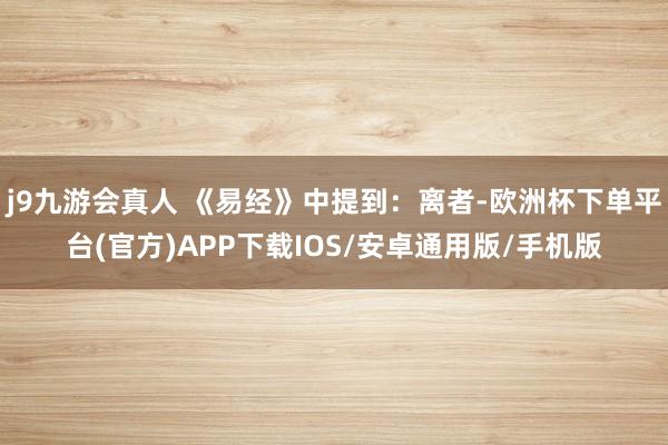 j9九游会真人 《易经》中提到:离者-欧洲杯下单平台(官方)APP下载IOS/安卓通用版/手机版