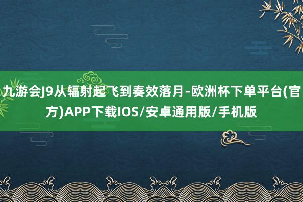 九游会J9从辐射起飞到奏效落月-欧洲杯下单平台(官方)APP下载IOS/安卓通用版/手机版
