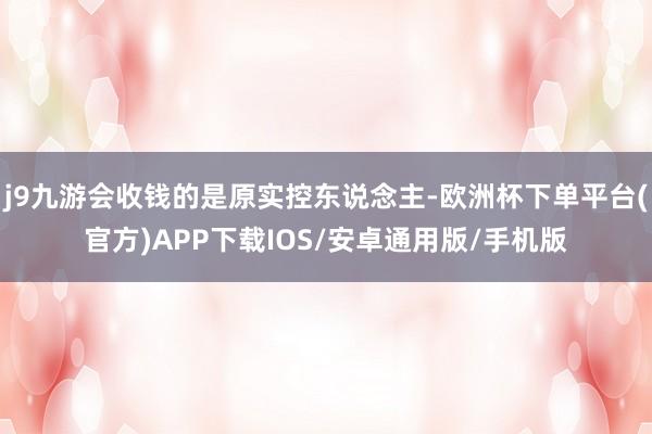 j9九游会收钱的是原实控东说念主-欧洲杯下单平台(官方)APP下载IOS/安卓通用版/手机版