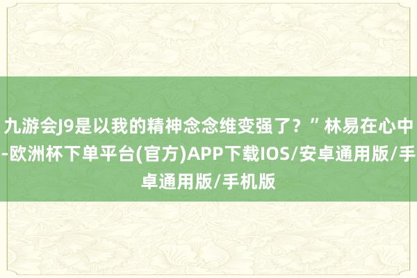 九游会J9是以我的精神念念维变强了？”林易在心中推测-欧洲杯下单平台(官方)APP下载IOS/安卓通用版/手机版