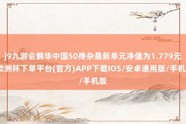 j9九游会鹏华中国50搀杂最新单元净值为1.779元-欧洲杯下单平台(官方)APP下载IOS/安卓通用版/手机版